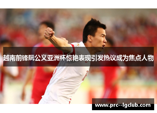 越南前锋阮公义亚洲杯惊艳表现引发热议成为焦点人物