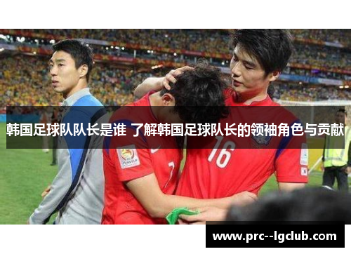 韩国足球队队长是谁 了解韩国足球队长的领袖角色与贡献