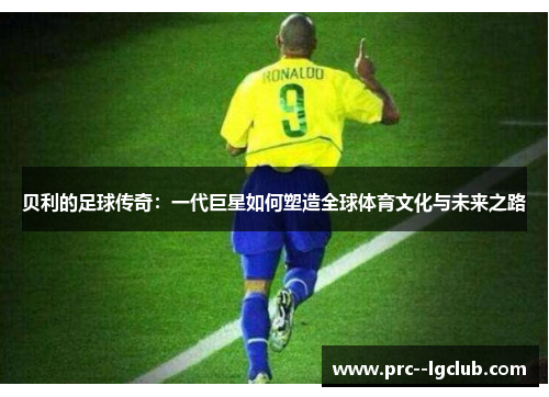 贝利的足球传奇:一代巨星如何塑造全球体育文化与未来之路 贝利的足球传奇:一代巨星如何塑造全球体育文化与未来之路