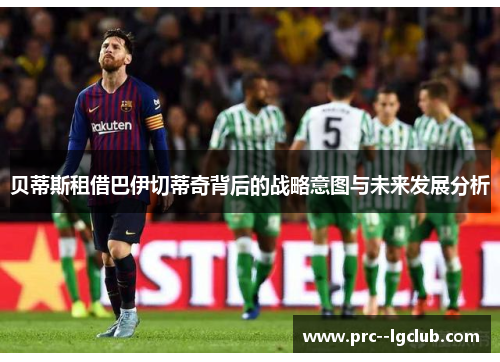 贝蒂斯租借巴伊切蒂奇背后的战略意图与未来发展分析 贝蒂斯租借巴伊切蒂奇背后的战略意图与未来发展分析