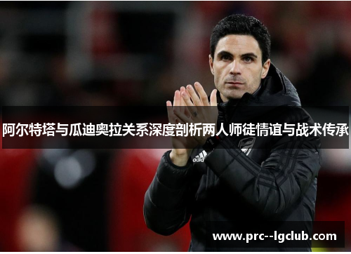 阿尔特塔与瓜迪奥拉关系深度剖析两人师徒情谊与战术传承