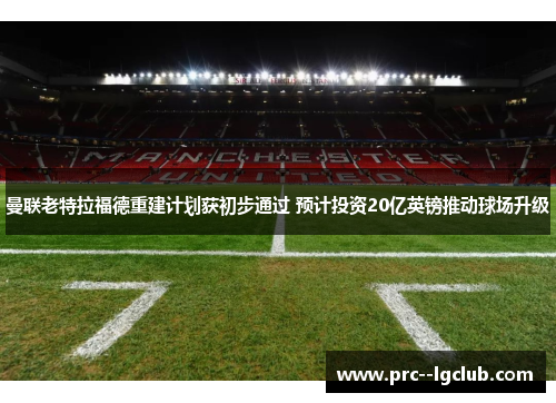 曼联老特拉福德重建计划获初步通过 预计投资20亿英镑推动球场升级 曼联老特拉福德重建计划获初步通过 预计投资20亿英镑推动球场升级