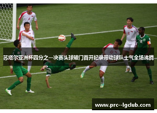 苏塔尔亚洲杯四分之一决赛头球破门首开纪录带动球队士气全场沸腾 苏塔尔亚洲杯四分之一决赛头球破门首开纪录带动球队士气全场沸腾